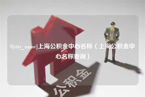 宣城上海公积金中心名称（上海公积金中心名称查询）