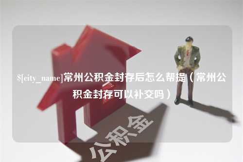 宣城常州公积金封存后怎么帮提（常州公积金封存可以补交吗）