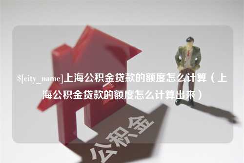 宣城上海公积金贷款的额度怎么计算（上海公积金贷款的额度怎么计算出来）